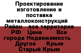 Проектирование,изготовление и поставка металлоконструкций › Район ­ вся территория РФ › Цена ­ 1 - Все города Недвижимость » Другое   . Крым,Старый Крым